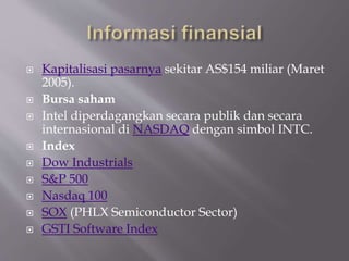 Kapitalisasi pasarnya sekitar AS$154 miliar (Maret
2005).
 Bursa saham
 Intel diperdagangkan secara publik dan secara
internasional di NASDAQ dengan simbol INTC.
 Index
 Dow Industrials
 S&P 500
 Nasdaq 100
 SOX (PHLX Semiconductor Sector)
 GSTI Software Index
 