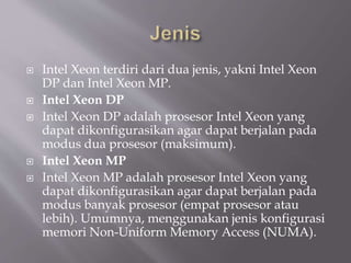  Intel Xeon terdiri dari dua jenis, yakni Intel Xeon
DP dan Intel Xeon MP.
 Intel Xeon DP
 Intel Xeon DP adalah prosesor Intel Xeon yang
dapat dikonfigurasikan agar dapat berjalan pada
modus dua prosesor (maksimum).
 Intel Xeon MP
 Intel Xeon MP adalah prosesor Intel Xeon yang
dapat dikonfigurasikan agar dapat berjalan pada
modus banyak prosesor (empat prosesor atau
lebih). Umumnya, menggunakan jenis konfigurasi
memori Non-Uniform Memory Access (NUMA).
 