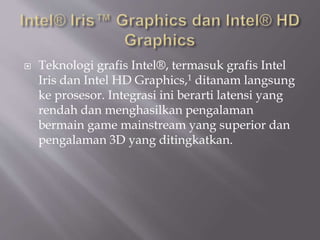  Teknologi grafis Intel®, termasuk grafis Intel
Iris dan Intel HD Graphics,1 ditanam langsung
ke prosesor. Integrasi ini berarti latensi yang
rendah dan menghasilkan pengalaman
bermain game mainstream yang superior dan
pengalaman 3D yang ditingkatkan.
 
