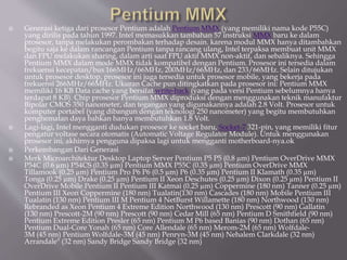  Generasi ketiga dari prosesor Pentium adalah Pentium MMX (yang memiliki nama kode P55C)
yang dirilis pada tahun 1997. Intel memasukkan tambahan 57 instruksi MMX baru ke dalam
prosesor, tanpa melakukan perombakan terhadap desain. karena modul MMX hanya ditambahkan
begitu saja ke dalam rancangan Pentium tanpa rancang ulang, Intel terpaksa membuat unit MMX
dan FPU melakukan sharing, dalam arti saat FPU aktif MMX non-aktif, dan sebaliknya. Sehingga
Pentium MMX dalam mode MMX tidak kompatibel dengan Pentium. Prosesor ini tersedia dalam
frekuensi kecepatan/bus 166MHz/66MHz, 200MHz/66MHz, dan 233/66MHz. Selain ditujukan
untuk prosesor desktop, prosesor ini juga tersedia untuk prosesor mobile, yang bekerja pada
frekuensi 266MHz/66MHz. Ukuran Cache pun ditingkatkan pada prosesor ini: Pentium MMX
memiliki 16 KB Data cache yang bersifat write-back (yang pada versi Pentium sebelumnya hanya
terdapat 8 KB). Chip prosesor Pentium MMX diproduksi dengan menggunakan teknik manufaktur
Bipolar CMOS 350 nanometer, dan tegangan yang digunakannya adalah 2.8 Volt. Prosesor untuk
komputer portabel (yang dibangun dengan teknologi 250 nanometer) yang begitu membutuhkan
penghematan daya bahkan hanya membutuhkan 1.8 Volt.
 Lagi-lagi, Intel mengganti dudukan prosesor ke socket baru, Socket-7 321-pin, yang memiliki fitur
pengatur voltase secara otomatis (Automatic Voltage Regulator Module). Untuk menggunakan
prosesor ini, akhirnya pengguna dipaksa lagi untuk mengganti motherboard-nya.ok
 Perkembangan Dari Generasi
 Merk Microarchitektur Desktop Laptop Server Pentium P5 P5 (0.8 µm) Pentium OverDrive MMX
P54C (0.6 µm) P54CS (0.35 µm) Pentium MMX P55C (0.35 µm) Pentium OverDrive MMX
Tillamook (0.25 µm) Pentium Pro P6 P6 (0.5 µm) P6 (0.35 µm) Pentium II Klamath (0.35 µm)
Tonga (0.25 µm) Drake (0.25 µm) Pentium II Xeon Deschutes (0.25 µm) Dixon (0.25 µm) Pentium II
OverDrive Mobile Pentium II Pentium III Katmai (0.25 µm) Coppermine (180 nm) Tanner (0.25 µm)
Pentium III Xeon Coppermine (180 nm) Tualatin(130 nm) Cascades (180 nm) Mobile Pentium III
Tualatin (130 nm) Pentium III M Pentium 4 NetBurst Willamette (180 nm) Northwood (130 nm)
Rebranded as Xeon Pentium 4 Extreme Edition Northwood (130 nm) Prescott (90 nm) Gallatin
(130 nm) Prescott-2M (90 nm) Prescott (90 nm) Cedar Mill (65 nm) Pentium D Smithfield (90 nm)
Pentium Extreme Edition Presler (65 nm) Pentium M P6 based Banias (90 nm) Dothan (65 nm)
Pentium Dual-Core Yonah (65 nm) Core Allendale (65 nm) Merom-2M (65 nm) Wolfdale-
3M (45 nm) Pentium Wolfdale-3M (45 nm) Penryn-3M (45 nm) Nehalem Clarkdale (32 nm)
Arrandale" (32 nm) Sandy Bridge Sandy Bridge (32 nm)
 