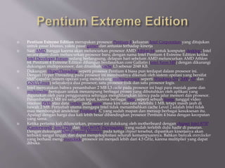  Pentium Extreme Edition merupakan prosesor Pentium 4 keluaran Intel Corporation yang ditujukan
untuk pasar khusus, yakni pasar gamer dan antusias terhadap kinerja
 Saat AMD bangga karena akan meluncurkan prosesor AMD Athlon 64 untuk komputer desktop, Intel
secara diam-diam meluncurkan prosesor baru, dengan nama Intel Pentium 4 Extreme Edition ketika
Intel Developer Forum sedang berlangsung, delapan hari sebelum AMD meluncurkan AMD Athlon
64. Pentium 4 Extreme Edition dibangun berdasarkan core Gallatin (Intel Xeon MP) dengan dikurangi
dukungan multiprocessor, dan ditambah cache L3 sebesar 2048 KB.
 Dukungan HyperThreading seperti prosesor Pentium 4 biasa pun terdapat dalam prosesor ini.
Dengan Hyper Threading pada prosesor ini membuatnya dikenali oleh sistem operasi yang bersifat
SMP-capable (sistem operasi yang mendukung multiprocessor seperti Windows NT, 2000, XP dan
GNU/Linux) selayaknya dua prosesor, satu prosesor fisik dan satu prosesor logis.
 Intel menyatakan bahwa penambahan 2 MB L3 cache pada prosesor ini bagi para maniak game dan
multimedia bertujuan untuk menampung berbagai proses yang dibutuhkan oleh aplikasi yang
digunakan oleh para penggunanya sehingga menghilangkan latency pada jalur memori dan prosesor.
Penambahan 2 MB ini sangatlah tepat, karena berbagai data, seperti sebuah frame tunggal video
resolusi DVD atau data vertex pada game masa kini rata-rata melebihi 1 MB, tetapi masih jauh di
bawah 2 MB. Penyebab utama mengapa Intel tidak menambahkan cache Level 2 adalah Intel tidak
mau membongkar arsitektur Pentium 4 C yang sudah mapan dan meraup berbagai kesuksesan itu.
Apalagi dengan harga dua kali lebih besar dibandingkan prosesor Pentium 4 biasa dengan kecepatan
yang sama.
 Ketika pertama kali diluncurkan, prosesor ini didukung oleh motherboard dengan chipset Intel 875P
(Canterwood), Intel 7210 dan Intel 865PE (Springdale) yang sudah terlebih dulu hadir di pasaran.
Dengan dukungan Dual channel Memory pada ketiga chipset tersebut, dipastikan kinerjanya akan
terbukti sangat tinggi, dan dapat mengeksploitasi seluruh kemampuannya. Bahkan banyak overclocker
yang berhasil meng-overclock prosesor ini menjadi lebih dari 4.5 GHz, karena multiplier yang dapat
dibuka.
 