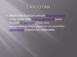  Intel Core 2 adalah sebuah mikroprosesor
yang dirilis oleh Intel Corporation pada
tanggal 27 Juli 2006. Pada saat
pengembangannya, prosesor ini memiliki
nama kode Conroe dan Allendale.
 