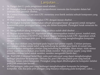  56. Fungsi dari Cc pada pengiriman email adalah…
 57. Perangkat lunak yang berfungsi menjembatani manusia dan komputer dalam hal
instruksi atau perintah disebut . . .
 58. Central Processing Unit atau CPU menerima arus listrik melalui sebuah komponen yang
disebut . . . .
 59. Port yang dapat menghubungkan CPU dengan mouse disebut . . . .
 60. Perangkat komputer memerlukan sebuah perangkat lunak (program) untuk mengatur
konektifitas antar perangkat keras yang ada dalam komputer. Perangkat lunak semacam itu
disebut . . . .
 61. Mengaktifkan ulang komputer yang awalnya sudah aktif disebut . . . .
 62. Bagian depan kotak CPU digunakan untuk menempatkan tombol power, tombol reset,
dan tempat pembaca CD/DVD atau disket. Bagian belakang kotak CPU digunakan untuk
menempatkan berbagai jenis port. Port adalah colokan yang menghubungkan komputer
dengan….
 63. Ada dua colokan yang terdapat pada bagian luar power supply. Colokan pertama
merupakan colokan untuk kabel yang terhubung ke sumber arus listrik di rumah kita.
Colokan kedua merupakan colokan yang terhubung ke monitor. Akan tetapi, tidak semua
power supplymenyediakan arus listrik untuk monitor. Pada power supply yang tidak
memiliki colokan kabel untuk monitor, monitor mengambil listrik dari….
 64. Port USB (Universal Serial Bus), yaitu port universal yang dapat menghubungkan
berbagai peralatan ke komputer. Dewasa ini, port USB merupakan port yang banyak
terdapat dalam sistem komputer. Perangkat yang dapat dihubungkan ke komputer melalui
port USB antara lain kecuali….
 65.Port jaringan, yaitu port yang berfungsi menghubungkan komputer ke jaringan
komputer. Ada dua jenis port jaringan yang biasanya terpasang pada komputer, yakni….
 