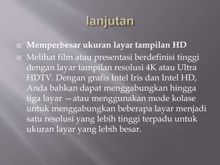  Memperbesar ukuran layar tampilan HD
 Melihat film atau presentasi berdefinisi tinggi
dengan layar tampilan resolusi 4K atau Ultra
HDTV. Dengan grafis Intel Iris dan Intel HD,
Anda bahkan dapat menggabungkan hingga
tiga layar —atau menggunakan mode kolase
untuk menggabungkan beberapa layar menjadi
satu resolusi yang lebih tinggi terpadu untuk
ukuran layar yang lebih besar.
 