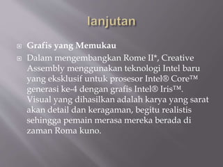  Grafis yang Memukau
 Dalam mengembangkan Rome II*, Creative
Assembly menggunakan teknologi Intel baru
yang eksklusif untuk prosesor Intel® Core™
generasi ke-4 dengan grafis Intel® Iris™.
Visual yang dihasilkan adalah karya yang sarat
akan detail dan keragaman, begitu realistis
sehingga pemain merasa mereka berada di
zaman Roma kuno.
 