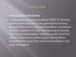  Jenjang Baru Realisme
 Codemaster mengoptimalkan GRID 2* khusus
untuk prosesor Intel Core generasi ke-4 baru,
dengan fitur-fitur yang memberikan visualisasi
realistis seperti foto dan mempercepat kinerja.
Tim ini memanfaatkan ekstensi grafis Intel Iris
untuk sinkronisasi piksel guna mereplikasi
kompleksitas asap ban saat karet terbakar dan
asap mengepul.
 