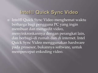  Intel® Quick Sync Video menghemat waktu
berharga bagi pengguna PC yang ingin
membuat dan mengedit video,
menyinkronkannya dengan perangkat lain,
dan berbagi–di rumah dan di internet. Intel
Quick Sync Video menggunakan hardware
pada prosesor, bukannya software, untuk
mempercepat enkoding video.
 