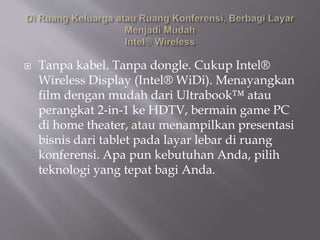 Tanpa kabel. Tanpa dongle. Cukup Intel®
Wireless Display (Intel® WiDi). Menayangkan
film dengan mudah dari Ultrabook™ atau
perangkat 2-in-1 ke HDTV, bermain game PC
di home theater, atau menampilkan presentasi
bisnis dari tablet pada layar lebar di ruang
konferensi. Apa pun kebutuhan Anda, pilih
teknologi yang tepat bagi Anda.
 