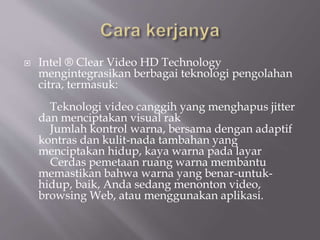  Intel ® Clear Video HD Technology
mengintegrasikan berbagai teknologi pengolahan
citra, termasuk:
Teknologi video canggih yang menghapus jitter
dan menciptakan visual rak
Jumlah kontrol warna, bersama dengan adaptif
kontras dan kulit-nada tambahan yang
menciptakan hidup, kaya warna pada layar
Cerdas pemetaan ruang warna membantu
memastikan bahwa warna yang benar-untuk-
hidup, baik, Anda sedang menonton video,
browsing Web, atau menggunakan aplikasi.
 