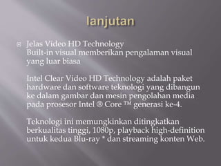  Jelas Video HD Technology
Built-in visual memberikan pengalaman visual
yang luar biasa
Intel Clear Video HD Technology adalah paket
hardware dan software teknologi yang dibangun
ke dalam gambar dan mesin pengolahan media
pada prosesor Intel ® Core ™ generasi ke-4.
Teknologi ini memungkinkan ditingkatkan
berkualitas tinggi, 1080p, playback high-definition
untuk kedua Blu-ray * dan streaming konten Web.
 