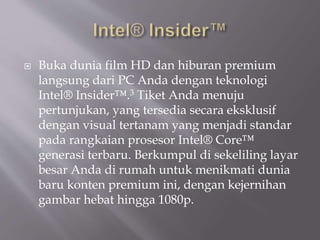  Buka dunia film HD dan hiburan premium
langsung dari PC Anda dengan teknologi
Intel® Insider™.3 Tiket Anda menuju
pertunjukan, yang tersedia secara eksklusif
dengan visual tertanam yang menjadi standar
pada rangkaian prosesor Intel® Core™
generasi terbaru. Berkumpul di sekeliling layar
besar Anda di rumah untuk menikmati dunia
baru konten premium ini, dengan kejernihan
gambar hebat hingga 1080p.
 