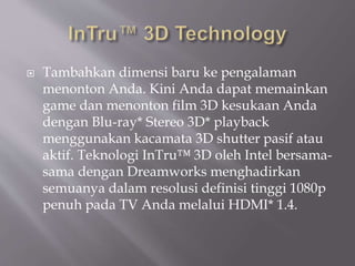  Tambahkan dimensi baru ke pengalaman
menonton Anda. Kini Anda dapat memainkan
game dan menonton film 3D kesukaan Anda
dengan Blu-ray* Stereo 3D* playback
menggunakan kacamata 3D shutter pasif atau
aktif. Teknologi InTru™ 3D oleh Intel bersama-
sama dengan Dreamworks menghadirkan
semuanya dalam resolusi definisi tinggi 1080p
penuh pada TV Anda melalui HDMI* 1.4.
 