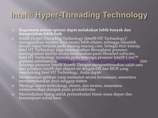  Bagaimana sistem operasi dapat melakukan lebih banyak dan
mengerjakan lebih baik
 Intel® Hyper-Threading Technology (Intel® HT Technology)1
menggunakan sumber daya secara lebih efisien, sehingga sejumlah
thread dapat berjalan pada masing-masing core. Sebagai fitur kinerja,
Intel HT Technology juga meningkatkan throughput prosesor,
meningkatkan kinerja secara keseluruhan pada threaded software.
Intel HT Technology tersedia pada beberapa prosesor Intel® Core™
generasi sebelumnya, keluarga prosesor Intel® Core™ generasi ke-4, dan
keluarga prosesor Intel® Xeon®. Dengan mengombinasikan salah satu
dari prosesor Intel® dan chipset ini dengan OS dan BIOS yang
mendukung Intel HT Technology, Anda dapat:
 Menjalankan aplikasi yang menuntut secara bersamaan, sementara
mempertahankan daya tanggap sistem
 Menjaga sistem terlindungi, efisien, dan teratur, sementara
meminimalkan dampak pada produktivitas
 Menyediakan ruang untuk pertumbuhan bisnis masa depan dan
kemampuan solusi baru
 