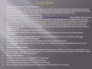  Grafis yang intensif tanpa kompromi
 Dengan Intel HT Technology, para penggemar multimedia dapat membuat, mengedit, dan meng-
encode file dengan grafis yang sangat intensif sambil menjalankan berbagai aplikasi latar belakang,
seperti perangkat lunak perlindungan virus, tanpa mengorbankan kinerja sistem.
 Tugas lebih banyak, bisnis lebih efisien
 Prosesor dengan Intel HT Technology dan Intel® Turbo Boost Technology (atau Intel® Turbo Boost
Technology 2.0, tersedia pada keluarga prosesor Intel Core generasi ke-4) menghadirkan kinerja
yang lebih baik dan dapat menyelesaikan tugas lebih cepat. Kombinasi teknologi memungkinkan
pemrosesan beberapa thread secara bersamaan, secara dinamis menyesuaikan beban kerja, dan
secara otomatis menonaktifkan core yang tidak aktif. Hal ini meningkatkan frekuensi prosesor
pada core yang sibuk, sehingga memberikan peningkatan kinerja yang lebih besar untuk aplikasi
dengan thread.
Berkat Intel HT Technology, bisnis dapat:
 Meningkatkan produktivitas dengan melakukan lebih banyak hal secara bersamaan tanpa
melambat
 Memberikan waktu tanggap lebih cepat untuk aplikasi Internet dan e-commerce, sehingga
meningkatkan pengalaman pelanggan
 Meningkatkan jumlah transaksi yang dapat diproses secara bersamaan
 Memanfaatkan teknologi aplikasi 32-bit yang ada sementara mempertahankan kesiapan 64-bit
masa depan
 Menilai kesiapan sistem
 Intel HT Technology tersedia pada beragam sistem laptop, desktop, server, dan workstation. Cari
sistem dengan logo Intel HT Technology dan pastikan dengan penyedia sistem Anda bahwa sistem
memanfaatkan Intel HT Technology.
 Persyaratan sistem1
 Prosesor yang mendukung Intel® HT Technology
 Chipset berkemampuan Intel® HT Technology
 BIOS sistem berkemampuan Intel® HT Technology
 Sistem operasi yang dioptimalkan/berkemampuan Intel® HT Technology
 