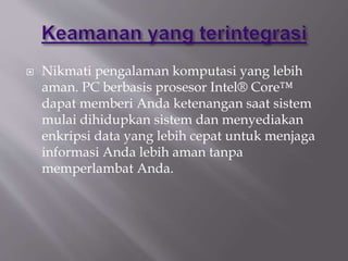  Nikmati pengalaman komputasi yang lebih
aman. PC berbasis prosesor Intel® Core™
dapat memberi Anda ketenangan saat sistem
mulai dihidupkan sistem dan menyediakan
enkripsi data yang lebih cepat untuk menjaga
informasi Anda lebih aman tanpa
memperlambat Anda.
 