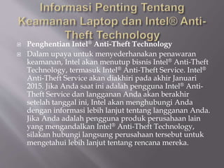  Penghentian Intel® Anti-Theft Technology
 Dalam upaya untuk menyederhanakan penawaran
keamanan, Intel akan menutup bisnis Intel® Anti-Theft
Technology, termasuk Intel® Anti-Theft Service. Intel®
Anti-Theft Service akan diakhiri pada akhir Januari
2015. Jika Anda saat ini adalah pengguna Intel® Anti-
Theft Service dan langganan Anda akan berakhir
setelah tanggal ini, Intel akan menghubungi Anda
dengan informasi lebih lanjut tentang langganan Anda.
Jika Anda adalah pengguna produk perusahaan lain
yang mengandalkan Intel® Anti-Theft Technology,
silakan hubungi langsung perusahaan tersebut untuk
mengetahui lebih lanjut tentang rencana mereka.
 