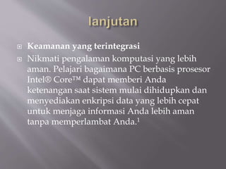  Keamanan yang terintegrasi
 Nikmati pengalaman komputasi yang lebih
aman. Pelajari bagaimana PC berbasis prosesor
Intel® Core™ dapat memberi Anda
ketenangan saat sistem mulai dihidupkan dan
menyediakan enkripsi data yang lebih cepat
untuk menjaga informasi Anda lebih aman
tanpa memperlambat Anda.1
 