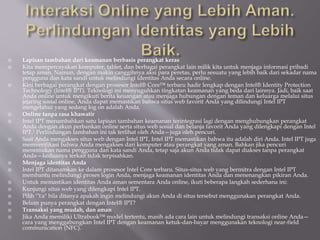  Lapisan tambahan dari keamanan berbasis perangkat keras
 Kita mempercayakan komputer, tablet, dan berbagai perangkat lain milik kita untuk menjaga informasi pribadi
tetap aman. Namun, dengan makin canggihnya aksi para peretas, perlu sesuatu yang lebih baik dari sekadar nama
pengguna dan kata sandi untuk melindungi identitas Anda secara online.
 Kini berbagai perangkat dengan prosesor Intel® Core™ terbaru hadir lengkap dengan Intel® Identity Protection
Technology (Intel® IPT). Teknologi ini menyuguhkan tingkatan keamanan yang beda dari lainnya. Jadi, baik saat
Anda online untuk mengikuti berita keuangan atau menjaga hubungan dengan teman dan keluarga melalui situs
jejaring sosial online, Anda dapat memastikan bahwa situs web favorit Anda yang dilindungi Intel IPT
mengetahui yang sedang log on adalah Anda.
 Online tanpa rasa khawatir
 Intel IPT menambahkan satu lapisan tambahan keamanan terintegrasi lagi dengan menghubungkan perangkat
Anda dengan akun perbankan online serta situs web sosial dan belanja favorit Anda yang dilengkapi dengan Intel
IPT.1 Perlindungan tambahan ini tak terlihat oleh Anda—juga oleh pencuri.
 Saat Anda mengakses situs web dengan Intel IPT, Intel IPT memastikan bahwa itu adalah diri Anda. Intel IPT juga
memverifikasi bahwa Anda mengakses dari komputer atau perangkat yang aman. Bahkan jika pencuri
menemukan nama pengguna dan kata sandi Anda, tetap saja akun Anda tidak dapat diakses tanpa perangkat
Anda—keduanya terkait tidak terpisahkan.
 Menjaga identitas Anda
 Intel IPT ditanamkan ke dalam prosesor Intel Core terbaru. Situs-situs web yang bermitra dengan Intel IPT
membantu melindungi proses login Anda, menjaga keamanan identitas Anda dan menenangkan pikiran Anda.
 Untuk memastikan identitas Anda aman sementara Anda online, ikuti beberapa langkah sederhana ini:
 Kunjungi situs web yang dilengkapi Intel IPT.
 Pilih "Ya" bila ditanya apakah ingin melindungi akun Anda di situs tersebut menggunakan perangkat Anda.
 Belum punya perangkat dengan Intel® IPT?
 Transaksi yang mudah, dan aman
 Jika Anda memiliki Ultrabook™ model tertentu, masih ada cara lain untuk melindungi transaksi online Anda—
cara yang menggabungkan Intel IPT dengan keamanan ketuk-dan-bayar menggunakan teknologi near-field
communication (NFC).
 