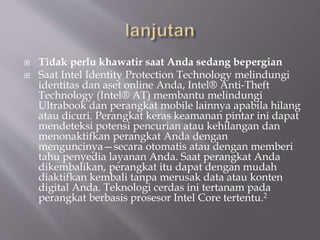  Tidak perlu khawatir saat Anda sedang bepergian
 Saat Intel Identity Protection Technology melindungi
identitas dan aset online Anda, Intel® Anti-Theft
Technology (Intel® AT) membantu melindungi
Ultrabook dan perangkat mobile lainnya apabila hilang
atau dicuri. Perangkat keras keamanan pintar ini dapat
mendeteksi potensi pencurian atau kehilangan dan
menonaktifkan perangkat Anda dengan
menguncinya—secara otomatis atau dengan memberi
tahu penyedia layanan Anda. Saat perangkat Anda
dikembalikan, perangkat itu dapat dengan mudah
diaktifkan kembali tanpa merusak data atau konten
digital Anda. Teknologi cerdas ini tertanam pada
perangkat berbasis prosesor Intel Core tertentu.2
 
