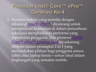 Prosesor terkini yang tersedia dengan
teknologi Intel® vPro™1 dirancang untuk
memperkuat keamanan di dalam perusahaan
sekaligus menghadirkan performa yang
diperlukan pengguna. Dan prosesor Intel®
Core™ vPro™ generasi ke-4 ini sekarang
tersedia dalam perangkat 2 in 1 yang
menyediakan pilihan bagi pengguna antara
tablet atau laptop bisnis—solusi ideal dalam
lingkungan yang semakin mobile.
 
