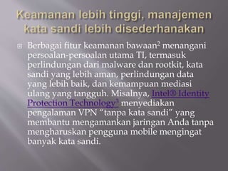  Berbagai fitur keamanan bawaan2 menangani
persoalan-persoalan utama TI, termasuk
perlindungan dari malware dan rootkit, kata
sandi yang lebih aman, perlindungan data
yang lebih baik, dan kemampuan mediasi
ulang yang tangguh. Misalnya, Intel® Identity
Protection Technology3 menyediakan
pengalaman VPN “tanpa kata sandi” yang
membantu mengamankan jaringan Anda tanpa
mengharuskan pengguna mobile mengingat
banyak kata sandi.
 