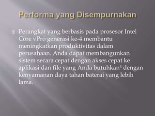  Perangkat yang berbasis pada prosesor Intel
Core vPro generasi ke-4 membantu
meningkatkan produktivitas dalam
perusahaan. Anda dapat membangunkan
sistem secara cepat dengan akses cepat ke
aplikasi dan file yang Anda butuhkan4 dengan
kenyamanan daya tahan baterai yang lebih
lama.
 