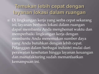  Di lingkungan kerja yang serba cepat sekarang
ini, layanan berbasis lokasi dalam ruangan
dapat membantu Anda menghemat waktu dan
memperbaiki lingkungan kerja dengan
membantu Anda menemukan sumber daya
yang Anda butuhkan dengan lebih cepat.
Pelanggan dalam berbagai industri mulai dari
perawatan kesehatan hingga layanan keuangan
dan manufakturing sudah memanfaatkan
kemampuan ini.
 