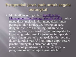  Manfaatkan keunggulan Intel® Active
Management Technology7 (Intel® AMT) untuk
mengakses, melacak, dan mengelola ribuan
perangkat dari jarak jauh. Perangkat baru
dengan Intel AMT memungkinkan Anda
mendiagnosis, mengisolasi, atau memperbaiki
klien yang terhubung ke jaringan, terlepas dari
status sistem operasi atau apakah klien sedang
dalam kondisi mati.1,7 Plus, Anda dapat secara
proaktif mengelola ancaman dengan
mendorong pembaruan keamanan kepada
pengguna sebelum terjadi pembobolan.
 