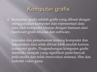  Komputer grafis adalah grafis yang dibuat dengan
menggunakan komputer dan representasi data
citra oleh komputer khusus dengan bantuan dari
hardware grafis khusus dan software.
Interaksi dan pemahaman tentang komputer dan
interpretasi data telah dibuat lebih mudah karena
komputer grafis. Pengembangan komputer grafis
memiliki dampak yang signifikan pada banyak
jenis media dan telah merevolusi animasi, film dan
industri video game.
 