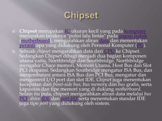  Chipset merupakan IC ukuran kecil yang pada komputer
merupakan layaknya "polisi lalu lintas" pada papan induk
(motherboard), mengarahkan aliran data dan menentukan
peranti apa yang didukung oleh Personal Komputer (PC).
 Sebuah chipset mengarahkan data dari CPU ke Chipset.
Sedangkan Chipset dibagi menjadi dua bagian komponen
utama yaitu, Northbridge dan Southbridge. Northbridge
mengatur Chace memori, Memori Utama, Host Bus dan Slot
PCI ekspansi. Sedangkan Soutbridge mengatur ISA Bus, dan
menjembatani antara ISA Bus dan PCI Bus, mengatur dan
mengontrol I/O port dan slot IDE. Chipset juga menentukan
kecepatan dari front-side bus, bus memory dan bus grafis, serta
kapasitas dan tipe memori yang di dukung motherboard.
Selain itu pula, chipset mengarahkan aliran data melalui bus
PCI, drive IDE dan port I/O serta menentukan standar IDE
juga tipe port yang didukung oleh sistem.
 