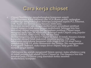  Chipset Northbridge menghubungkan komponen seperti
CPU/Processor, RAM (Memori) dan VGA (Kartu grafik), sedangkan
southbridge menghubungkan beberapa komponen seperti PCI, Ethernet,
USB, Audio dan lainnya yang biasanya lebih lama.
Meskipun menjadi satu dengan motherboard, perusahaan pembuat
chipset biasanya tidak sama dengan mothrboard. Sehingga kita bisa
download chipset langsung dari perusahaan pembuat Chipset tanpa
mengenal merk/tipe MOtherboard. Beberapa merk Chipset yang populer
adalah NVIDIA, AMD (ATI), VIA, SiS dan Intel.
Melihat fungsinya, jika driver Chipset ini tidak di install, biasanya kinerja
komputer menjadi tidak maksimal, misalnya lambat, USB yang
seharusnya mendukung kecepatan lebih tinggi (USB 2.0) tetapi hanya
mendukung USB 1.0, audio bermasalah dan lainnya. Jika menggunakan
Kartu grafik OnBoard, maka tanpa driver chipset, kerja grafis akan
menjadi sangat lambat.
Oleh karena itu, setelah menginstall Sistem operasi, maka sebaiknya yang
di install pertama kali adalah Driver Chipset ini. Dan biasanya bisa kita
temukan pada CD Driver yang disertakan ketika membeli
Motherboard/komputer.
 