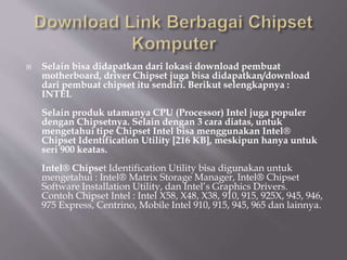  Selain bisa didapatkan dari lokasi download pembuat
motherboard, driver Chipset juga bisa didapatkan/download
dari pembuat chipset itu sendiri. Berikut selengkapnya :
INTEL
Selain produk utamanya CPU (Processor) Intel juga populer
dengan Chipsetnya. Selain dengan 3 cara diatas, untuk
mengetahui tipe Chipset Intel bisa menggunakan Intel®
Chipset Identification Utility [216 KB], meskipun hanya untuk
seri 900 keatas.
Intel® Chipset Identification Utility bisa digunakan untuk
mengetahui : Intel® Matrix Storage Manager, Intel® Chipset
Software Installation Utility, dan Intel’s Graphics Drivers.
Contoh Chipset Intel : Intel X58, X48, X38, 910, 915, 925X, 945, 946,
975 Express, Centrino, Mobile Intel 910, 915, 945, 965 dan lainnya.
 