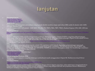  Download Driver
- Intel Desktop Chipset
- Intel Notebook Chipset
- Intel Chpset seri 900
AMD (ATI)
 Sebelumnya ATI merupakan perusahaan yang terpisah (berdiri sendiri), tetapi sejak tahun 2006 sudah di akuisisi oleh AMD,
sehingga dijadikan satu.
 Contoh Chipset AMD/ATI adalah : AMD 480X, 570, 690, 770, 790FX, 780G, 780V, 790GX, Radeon Express 1150, 1200, 1250 dan
sebagainya.
Download Driver
http://support.amd.com/us/psearch/Pages/psearch.aspx?type=2.7&contentType=Tech%20Download%20Chipset%20Mother
board
NVIDIA
 NVIDIA sebenarnya lebih populer dengan kartu grafisnya. Meskipun begitu, Chipset NVIDIA yang biasa dikenal dengan
nForce juga cukup populer dan merupakan salah satu chipset terbaik. Beberapa contoh keluarga Chipset Nvidia adalah nForce,
nForce2, nForce3, nForce4, nForce 500, nForce 600, nForce 700 dan nForce 900.
Download Chipset Nvidia (nForce) : http://www.nvidia.com/Download/index.aspx?lang=en-us
(Untuk product Type dipilih nForce )
VIA
Salah satu chipset yang juga cukup populer adalah VIA, meskipun lebih banyak digunakan untuk kalangan menengah
kebawah. Chipset VIA Notrhbridge yang biasanya untuk Kartu grafis contohnya : VIA KT133, KT133A, VIA KT266A, VIA
KT333, VIA Apollo KT400A, VIA P4X400, VIA K8T400M, P4M800 dan lainnya. Sedangkan, untuk VIA Southbridge contohnya :
Via VT8251, VT8235, VT8237A dan VT8237R
Download Driver Chipset
- VIA Desktop Chipset (Northbridge) :
- VIA Mobile Chipset
- VIA Southbridge
Silicon Integrated Systems (SiS)
 Meskipun tidak se-populer yang lain, beberapa motherboard masih menggunakan Chipset SiS. Berikut download Driver
chipset SiS.
Download Driver
- http://www.sis.com/products/product_000001.htm
- http://www.sis.com/download/
Jika memang komputer sudah berjalan normal/lancar dengan driver chipset yang lama, maka tidak harus menginstall driver
chipset terbaru, karena biasanya tidak banyak tambahan kinerja yang didapat (kecuali ada penjelasan khusus didalamnya).
Meskipun sebaiknya tetap menggunakan Chipset terbaru.
 
