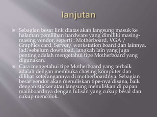  Sebagian besar link diatas akan langsung masuk ke
halaman pemilihan hardware yang dimiliki masing-
masing vendor, seperti : Motherboard, VGA /
Graphics card, Server/ workstation board dan lainnya.
Jadi sebelum download, langkah lain yang juga
penting adalah mengetahui tipe Motherboard yang
digunakan.
 Cara mengetahui tipe Motherboard yang terbaik
adalah dengan membuka chasing komputer dan
dilihat keterangannya di motherboardnya. Sebagian
besar vendor akan menuliskan tipe-nya disana, baik
dengan sticker atau langsung menuliskan di papan
mainboardnya dengan tulisan yang cukup besar dan
cukup mencolok.
 