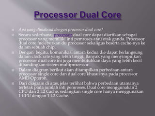  Apa yang dimaksud dengan processor dual core?
 Secara sederhana, processor dual core dapat diartikan sebagai
processor yang memiliki inti pemroses atau otak ganda. Processor
dual core meleburkan du processor sekaligus beserta cache-nya ke
dalam sebuah chip.
 Dengan begitu, komunikasi antara kedua die dapat berlangsung
dalam clock rate yang lebih tinggi. Banyak yang menyimpulkan
processor dual core ini juga membutuhkan daya yang lebih kecil
dibandingkan sistem multiprocessor.
 Dalam diagram berikut akan ditampilkan perbedaan antara
processor single core dan dual core khususnya pada processor
AMD Opteron.
 Dari diagram di atas, jelas terlihat bahwa perbedaan utamanya
terletak pada jumlah inti pemroses. Dual core menggunakan 2
CPU dan 2 L2 Cache, sedangkan single core hanya menggunakan
1 CPU dengan 1 L2 Cache.
 