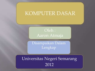 KOMPUTER DASAR
Oleh :
Aaron Atmaja
Universitas Negeri Semarang
2012
Disampaikan Dalam
Lengkap
 