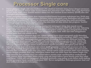  Dalam prosesor single core atau tradisional CPU eksekusi instruksi string harus dengan memesan,
jalankan, lalu simpan dalam cache secara selektif dan pencarian cepat. Ketika data yang diperlukan
di luar cache, maka akan diambil melalui sistem bus dari random access memory (RAM) atau dari
perangkat penyimpanan.
 Proses mengakses seperti diatas akan memperlambat kinerja kecepatan maksimum bus, RAM atau
perangkat penyimpanan, sebagaimana diketahui bahwa perangkat yang disebutkan tadi jauh lebih
lambat dari kecepatan CPU. Situasi ini diperparah ketika multi-tasking atau multi-permintaan.
Dalam hal ini prosesor harus beralih antara dua atau lebih set data stream dan program. Sumber
daya CPU habis dan kinerja tidak maksimal.
 Dalam sebuah prosesor dual core masing-masing inti menangani string data masuk secara
bersamaan untuk meningkatkan efisiensi. Seperti halnya dua kepala lebih baik dari satu. Sekarang
ketika salah satu mengeksekusi, yang lain dapat mengakses sistem bus atau mengeksekusi kode
sendiri. Menambahkan skenario ini sangat menguntungkan, baik AMD dan Intel sebagaimana
terlihat pada dual-core adalah 64-bit.
 Untuk menggunakan prosesor dual core, sistem operasi harus dapat mengenali multi-threading
dan perangkat lunak harus memiliki simultaneous multi-threading technology (SMT) yang ditulis
dalam kodenya. SMT memungkinkan paralel multi-threading dimana core melayani instruksi
multi-threaded secara paralel. Tanpa SMT software hanya akan mengenali satu inti. Adobe Â®
Photoshop Â® merupakan contoh perangkat lunak yang menanggapi SMT dengan sangat baik.
TPS juga digunakan dengan sistem multi-prosesor seperti umumnya diterapkan pada server.
 Sebuah prosesor dual core berbeda dari sistem multi-prosesor. Untuk multi-processor ada dua
CPU yang terpisah dengan sumber daya mereka sendiri. Pada dual core, sumber dayanya secara
bersama dan core berada pada chip yang sama. Sebuah sistem multi-prosesor lebih cepat daripada
sistem dengan prosesor dual core, sedangkan sistem dual core lebih cepat dari sistem single-core.
 Nilai menarik dari prosesor dual core adalah bahwa mereka tidak membutuhkan motherboard
baru, namun dapat digunakan dalam papan yang ada tetapi bahwa harus berada pada fitur soket
yang benar. Untuk rata-rata pengguna, perbedaan performa yang paling nyata dalam multi-tasking
sampai perangkat lunak tampak nyata pada SMT. Server menjalankan beberapa prosesor dual core
akan terlihat peningkatan kinerjanya.
 