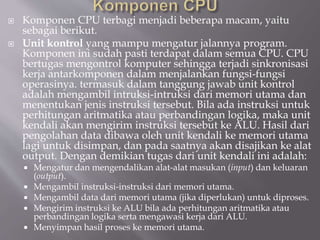  Komponen CPU terbagi menjadi beberapa macam, yaitu
sebagai berikut.
 Unit kontrol yang mampu mengatur jalannya program.
Komponen ini sudah pasti terdapat dalam semua CPU. CPU
bertugas mengontrol komputer sehingga terjadi sinkronisasi
kerja antarkomponen dalam menjalankan fungsi-fungsi
operasinya. termasuk dalam tanggung jawab unit kontrol
adalah mengambil intruksi-intruksi dari memori utama dan
menentukan jenis instruksi tersebut. Bila ada instruksi untuk
perhitungan aritmatika atau perbandingan logika, maka unit
kendali akan mengirim instruksi tersebut ke ALU. Hasil dari
pengolahan data dibawa oleh unit kendali ke memori utama
lagi untuk disimpan, dan pada saatnya akan disajikan ke alat
output. Dengan demikian tugas dari unit kendali ini adalah:
 Mengatur dan mengendalikan alat-alat masukan (input) dan keluaran
(output).
 Mengambil instruksi-instruksi dari memori utama.
 Mengambil data dari memori utama (jika diperlukan) untuk diproses.
 Mengirim instruksi ke ALU bila ada perhitungan aritmatika atau
perbandingan logika serta mengawasi kerja dari ALU.
 Menyimpan hasil proses ke memori utama.
 