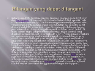  Kebanyakan CPU dapat menangani dua jenis bilangan, yaitu fixed-point
dan floating-point. Bilangan fixed-point memiliki nilai digit spesifik pada
salah satu titik desimalnya. Hal ini memang membatasi jangkauan nilai
yang mungkin untuk angka-angka tersebut, tetapi hal ini justru dapat
dihitung oleh CPU secara lebih cepat. Sementara itu, bilangan floating-
point merupakan bilangan yang diekspresikan dalam notasi ilmiah, di
mana sebuah angka direpresentasikan sebagai angka desimal yang
dikalikan dengan pangkat 10 (seperti 3,14 x 1057). Notasi ilmiah seperti ini
merupakan cara yang singkat untuk mengekspresikan bilangan yang
sangat besar atau bilangan yang sangat kecil, dan juga mengizinkan
jangkauan nilai yang sangat jauh sebelum dan sesudah titik desimalnya.
Bilangan ini umumnya digunakan dalam merepresentasikan grafik dan
kerja ilmiah, tetapi proses aritmatika terhadap bilangan floating-point jauh
lebih rumit dan dapat diselesaikan dalam waktu yang lebih lama oleh
CPU karena mungkin dapat menggunakan beberapa siklus detak CPU.
Beberapa komputer menggunakan sebuah prosesor sendiri untuk
menghitung bilangan floating-point yang disebut dengan FPU (disebut
juga math co-processor) yang dapat bekerja secara paralel dengan CPU
untuk mempercepat penghitungan bilangan floating-point. FPU saat ini
menjadi standar dalam banyak komputer karena kebanyakan aplikasi
saat ini banyak beroperasi menggunakan bilangan floating-point.
 