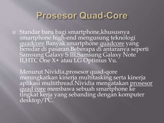  Standar baru bagi smartphone,khususnya
smartphone high-end mengusung teknologi
quadcore.Banyak smartphone quadcore yang
beredar di pasaran.Beberapa di antaranya seperti
Samsung Galaxy S III,Samsung Galaxy Note
II,HTC One X+ atau LG Optimus Vu.
Menurut Nividia,prosesor quad-qore
meningkatkan kinerja multitasking serta kinerja
aplikasi multithread.Nividia mengatakan prosesor
quad core membawa sebuah smartphone ke
tingkat kerja yang sebanding dengan komputer
desktop/PC.
 