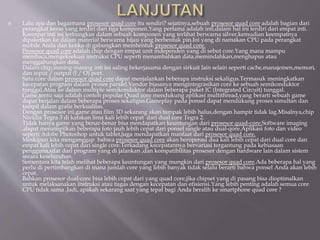  Lalu apa dan bagaimana prosesor quad core itu sendiri? sejatinya,sebuah prosesor quad core adalah bagian dari
perangkat keras yang terdiri dari tiga komponen.Yang pertama adalah inti,dalam hal ini terdiri dari empat inti.
Keempat inti ini terbungkus dalam sebuah komponen yang terlihat berwarna silver,kemudian keempatnya
dipaketkan ke dalam material berwarna hijau yang berbentuk pin.Ini yang di namakan CPU pada perangkat
mobile Anda dan ketika di gabungkan membentuk prosesor quad core.
Prosesor quad core adalah chip dengan empat unit independen yang di sebut core.Yang mana mampu
membaca,mengeksekusi instruksi CPU seperti menambahkan data,memindahkan,menghapus atau
menggabungkan data.
Dalam chip,masing-masing inti ini saling bekerjasama dengan sirkuit lain selain seperti cache,manajemen,memori,
dan input / output (I / O) port.
Satu core dalam prosesor quad core dapat menjalankan beberapa instruksi sekaligus.Termasuk meningkatkan
kecepatan program dalam proses paralel.Vendor biasanya mengintegrasikan core ke sebuah semikonduktor
tunggal.Atau ke dalam multiple semikonduktor dalam beberapa paket IC (Integrated Circuit) tunggal.
Game,tentu saja adalah contoh popular.Quad core mendukung aplikasi multithread,yang berarti sebuah game
dapat berjalan dalam beberapa proses sekaligus.Gameplay pada ponsel dapat mendukung proses simultan dan
tampil dalam grafis berkualitas.
Dengan prosesor ini,game atau film 3D sekarang akan tampak lebih halus,dengan hampir tidak lag.Misalnya,chip
Nividia Tegra 3 di katakan lima kali lebih cepat dari dual core Tegra 2.
Tidak hanya game yang benar-benar bisa mendapatkan keuntungan dari prosesor quad-core.Software imaging
,dapat menampilkan beberapa foto jauh lebih cepat dari ponsel single atau dual-qore.Aplikasi foto dan video
seperti Adobe Photoshop untuk tablet,juga mendapatkan manfaat dari prosesor quad core.
Meskipun kita menganggap bahwa prosesor quad core akan beroperasi dua kali lebih cepat dari dual core dan
empat kali lebih cepat dari single core.Terkadang kecepatannya bervariasi tergantung pada kebiasaan
pengguna,sifat dari program yang di jalankan ,dan kompatibilitas prosesor dengan hardware lain dalam sistem
secara keseluruhan.
Sementara kita telah melihat beberapa keuntungan yang mungkin dari prosesor quad core.Ada beberapa hal yang
perlu di pertimbangkan di mana jumlah core yang lebih banyak tidak selalu berarti bahwa ponsel Anda akan lebih
cepat.
Bahkan prosesor dual-core bisa lebih cepat dari yang quad core,jika chipset yang di pasang bisa dioptimalkan
untuk melaksanakan instruksi atau tugas dengan kecepatan dan efisiensi.Yang lebih penting adalah semua core
CPU tidak sama .Jadi, apakah sekarang saat yang tepat bagi Anda beralih ke smartphone quad core ?
 