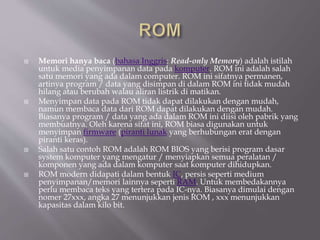  Memori hanya baca (bahasa Inggris: Read-only Memory) adalah istilah
untuk media penyimpanan data pada komputer. ROM ini adalah salah
satu memori yang ada dalam computer. ROM ini sifatnya permanen,
artinya program / data yang disimpan di dalam ROM ini tidak mudah
hilang atau berubah walau aliran listrik di matikan.
 Menyimpan data pada ROM tidak dapat dilakukan dengan mudah,
namun membaca data dari ROM dapat dilakukan dengan mudah.
Biasanya program / data yang ada dalam ROM ini diisi oleh pabrik yang
membuatnya. Oleh karena sifat ini, ROM biasa digunakan untuk
menyimpan firmware (piranti lunak yang berhubungan erat dengan
piranti keras).
 Salah satu contoh ROM adalah ROM BIOS yang berisi program dasar
system komputer yang mengatur / menyiapkan semua peralatan /
komponen yang ada dalam komputer saat komputer dihidupkan.
 ROM modern didapati dalam bentuk IC, persis seperti medium
penyimpanan/memori lainnya seperti RAM. Untuk membedakannya
perlu membaca teks yang tertera pada IC-nya. Biasanya dimulai dengan
nomer 27xxx, angka 27 menunjukkan jenis ROM , xxx menunjukkan
kapasitas dalam kilo bit.
 