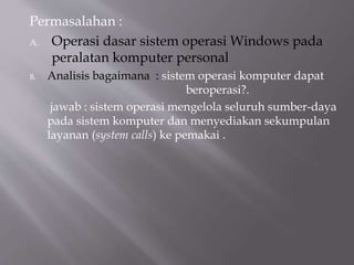 Permasalahan :
A. Operasi dasar sistem operasi Windows pada
peralatan komputer personal
B. Analisis bagaimana : sistem operasi komputer dapat
beroperasi?.
jawab : sistem operasi mengelola seluruh sumber-daya
pada sistem komputer dan menyediakan sekumpulan
layanan (system calls) ke pemakai .
 