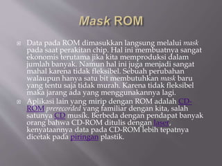  Data pada ROM dimasukkan langsung melalui mask
pada saat perakitan chip. Hal ini membuatnya sangat
ekonomis terutama jika kita memproduksi dalam
jumlah banyak. Namun hal ini juga menjadi sangat
mahal karena tidak fleksibel. Sebuah perubahan
walaupun hanya satu bit membutuhkan mask baru
yang tentu saja tidak murah. Karena tidak fleksibel
maka jarang ada yang menggunakannya lagi.
 Aplikasi lain yang mirip dengan ROM adalah CD-
ROM prerecorded yang familiar dengan kita, salah
satunya CD musik. Berbeda dengan pendapat banyak
orang bahwa CD-ROM ditulis dengan laser,
kenyataannya data pada CD-ROM lebih tepatnya
dicetak pada piringan plastik.
 