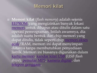 Memori kilat (flash memory) adalah sejenis
EEPROM yang mengizinkan banyak lokasi
memori untuk dihapus atau ditulis dalam satu
operasi pemrograman. Istilah awamnya, dia
adalah suatu bentuk dari chip memori yang
dapat ditulis, tidak seperti chip memori akses
acak/RAM, memori ini dapat menyimpan
datanya tanpa membutuhkan penyediaan
listrik. Memori ini biasanya digunakan dalam
kartu memori, kandar kilat USB (USB flash
drive), pemutar MP3, kamera digital, dan
telepon genggam.
 