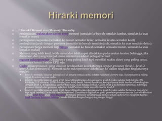  Hierarki Memori atau Memory Hierarchy
 peningkatan waktu akses (access time) memori (semakin ke bawah semakin lambat, semakin ke atas
semakin cepat)
 peningkatan kapasitas (semakin ke bawah semakin besar, semakin ke atas semakin kecil)
 peningkatan jarak dengan prosesor (semakin ke bawah semakin jauh, semakin ke atas semakin dekat)
 penurunan harga memori tiap bitnya (semakin ke bawah semakin semakin murah, semakin ke atas
semakin mahal)
 Memori yang lebih kecil, lebih mahal dan lebih cepat diletakkan pada urutan teratas. Sehingga, jika
diurutkan dari yang tercepat, maka urutannya adalah sebagai berikut:
 register mikroprosesor. Ukurannya yang paling kecil tapi memiliki waktu akses yang paling cepat,
umumnya hanya 1 siklus CPU saja.
 Cache mikroprosesor, yang disusun berdasarkan kedekatannya dengan prosesor (level-1, level-2,
level-3, dan seterusnya). Memori cache mikroprosesor dikelaskan ke dalam tingkatan-tingkatannya
sendiri:
 level-1: memiliki ukuran paling kecil di antara semua cache, sekitar puluhan kilobyte saja. Kecepatannya paling
cepat di antara semua cache.
 level-2: memiliki ukuran yang lebih besar dibandingkan dengan cache level-1, yakni sekitar 64 kilobyte, 256
kilobyte, 512 kilobyte, 1024 kilobyte, atau lebih besar. Meski demikian, kecepatannya lebih lambat dibandingkan
dengan level-1, dengan nilai latency kira-kira 2 kali hingga 10 kali. Cache level-2 ini bersifat opsional. Beberapa
prosesor murah dan prosesor sebelum Intel Pentium tidak memiliki cache level-2.
 level-3: memiliki ukuran yang lebih besar dibandingkan dengan cache level-2, yakni sekitar beberapa megabyte
tapi agak lambat. Cache ini bersifat opsional. Umumnya digunakan pada prosesor-prosesor server dan workstation
seperti Intel Xeon atau Intel Itanium. Beberapa prosesor desktop juga menawarkan cache level-3 (seperti halnya
Intel Pentium Extreme Edition), meski ditebus dengan harga yang sangat tinggi.
 
