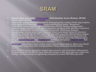  Memori akses acak statik (bahasa Inggris: Static Random Access Memory, SRAM)
adalah sejenis memori semikonduktor.
 Kata "statik" menandakan bahwa memori memegang isinya selama listrik tetap berjalan,
tidak seperti RAM dinamik (DRAM) yang membutuhkan untuk "disegarkan"
("refreshed") secara periodik. Hal ini dikarenakan SRAM didesain menggunakan
transistor tanpa kapasitor. Tidak adanya kapasitor membuat tidak ada daya yang bocor
sehingga SRAM tidak membutuhkan refresh periodik. SRAM juga didesain
menggunakan desain cluster enam transistor untuk menyimpan setiap bit informasi.
Desain ini membuat SRAM lebih mahal tapi juga lebih cepat jika dibandingkan dengan
DRAM. Secara fisik chip, biaya pemanufakturan chip SRAM kira kira tiga puluh kali
lebih besar dan lebih mahal daripada DRAM. Tetapi SRAM tidak boleh dibingungkan
dengan memori baca-saja dan memori flash, karena ia merupakan memori volatil dan
memegang data hanya bila listrik terus diberikan.
 Akses acak menandakan bahwa lokasi dalam memori dapat diakses, dibaca atau ditulis
dalam waktu yang tetap tidak memperdulikan lokasi alamat data tersebut dalam
memori.
 Chip SRAM lazimnya digunakan sebagai chace memori , hal ini terutama dikarenakan
kecepatannya. Saat ini SRAM dapat diperoleh dengan waktu akses dua nano detik atau
kurang , kira kira mampu mengimbangi kecepatan processor 500 MHz atau lebih.

 