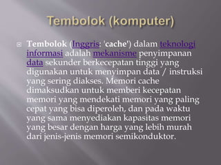  Tembolok (Inggris: 'cache') dalam teknologi
informasi adalah mekanisme penyimpanan
data sekunder berkecepatan tinggi yang
digunakan untuk menyimpan data / instruksi
yang sering diakses. Memori cache
dimaksudkan untuk memberi kecepatan
memori yang mendekati memori yang paling
cepat yang bisa diperoleh, dan pada waktu
yang sama menyediakan kapasitas memori
yang besar dengan harga yang lebih murah
dari jenis-jenis memori semikonduktor.
 