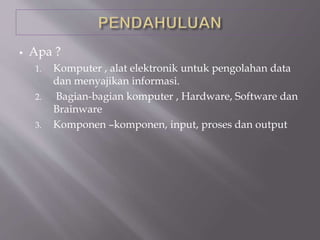  Apa ?
1. Komputer , alat elektronik untuk pengolahan data
dan menyajikan informasi.
2. Bagian-bagian komputer , Hardware, Software dan
Brainware
3. Komponen –komponen, input, proses dan output
 