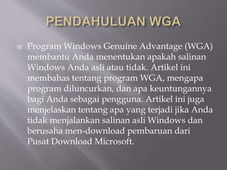  Program Windows Genuine Advantage (WGA)
membantu Anda menentukan apakah salinan
Windows Anda asli atau tidak. Artikel ini
membahas tentang program WGA, mengapa
program diluncurkan, dan apa keuntungannya
bagi Anda sebagai pengguna. Artikel ini juga
menjelaskan tentang apa yang terjadi jika Anda
tidak menjalankan salinan asli Windows dan
berusaha men-download pembaruan dari
Pusat Download Microsoft.
 